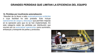 14. Pérdidas por insuficiente automatización
Resultan de no llevar a cabo automatizaciones evidentes
o cuya facilidad ha sido probada. Esto incluye
operaciones de cargue y descargue que permiten mejoras
en la operación pero que no se han implementado. En
esta categoría están las pérdidas por distribución que
ocurren por no automatizar operaciones como suministro,
embarque y transporte de partes y productos.
GRANDES PERDIDAS QUE LIMITAN LA EFICIENCIA DEL EQUIPO
 