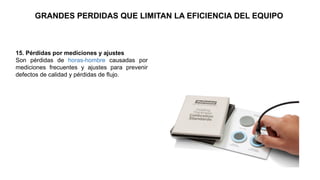 15. Pérdidas por mediciones y ajustes
Son pérdidas de horas-hombre causadas por
mediciones frecuentes y ajustes para prevenir
defectos de calidad y pérdidas de flujo.
GRANDES PERDIDAS QUE LIMITAN LA EFICIENCIA DEL EQUIPO
 