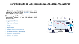 ESTRATIFICACIÓN DE LAS PÉRDIDAS DE LOS PROCESOS PRODUCTIVOS
El modelo de análisis procedente del campo de la
calidad es reconocido como QC Story, Historia de
Calidad o Ruta de la Calidad.
Este es muy familiar dentro de las empresas
industriales debido a sus reconocidas siete
herramientas:
• diagrama de Pareto
• diagrama de Causa
• Efecto
• histogramas
• estratificación de información
• hojas de chequeo o verificación
• diagrama de dispersión
• gráficos de control.
 