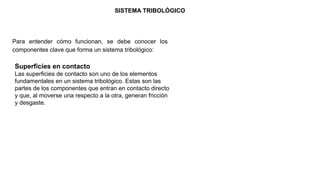 Para entender cómo funcionan, se debe conocer los
componentes clave que forma un sistema tribológico:
SISTEMA TRIBOLÓGICO
Superficies en contacto
Las superficies de contacto son uno de los elementos
fundamentales en un sistema tribológico. Estas son las
partes de los componentes que entran en contacto directo
y que, al moverse una respecto a la otra, generan fricción
y desgaste.
 