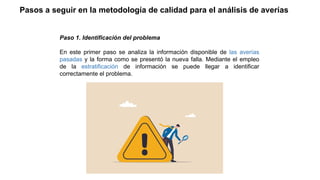 Pasos a seguir en la metodología de calidad para el análisis de averías
Paso 1. Identificación del problema
En este primer paso se analiza la información disponible de las averías
pasadas y la forma como se presentó la nueva falla. Mediante el empleo
de la estratificación de información se puede llegar a identificar
correctamente el problema.
 