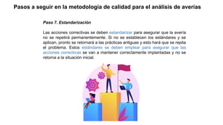Paso 7. Estandarización
Las acciones correctivas se deben estandarizar para asegurar que la avería
no se repetirá permanentemente. Si no se establecen los estándares y se
aplican, pronto se retornará a las prácticas antiguas y esto hará que se repita
el problema. Estos estándares se deben emplear para asegurar que las
acciones correctivas se van a mantener correctamente implantadas y no se
retorna a la situación inicial.
Pasos a seguir en la metodología de calidad para el análisis de averías
 