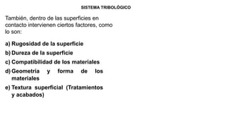SISTEMA TRIBOLÓGICO
También, dentro de las superficies en
contacto intervienen ciertos factores, como
lo son:
a) Rugosidad de la superficie
b) Dureza de la superficie
c) Compatibilidad de los materiales
d) Geometría y forma de los
materiales
e) Textura superficial (Tratamientos
y acabados)
 