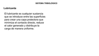 SISTEMA TRIBOLÓGICO
Lubricante
El lubricante es cualquier sustancia
que se introduce entre las superficies
para crear una capa protectora que
minimiza el contacto directo, reduce
el calor generado y distribuye la
carga de manera uniforme.
 