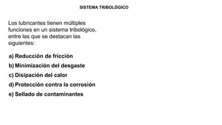 Los lubricantes tienen múltiples
funciones en un sistema tribológico,
entre las que se destacan las
siguientes:
SISTEMA TRIBOLÓGICO
a) Reducción de fricción
b) Minimización del desgaste
c) Disipación del calor
d) Protección contra la corrosión
e) Sellado de contaminantes
 