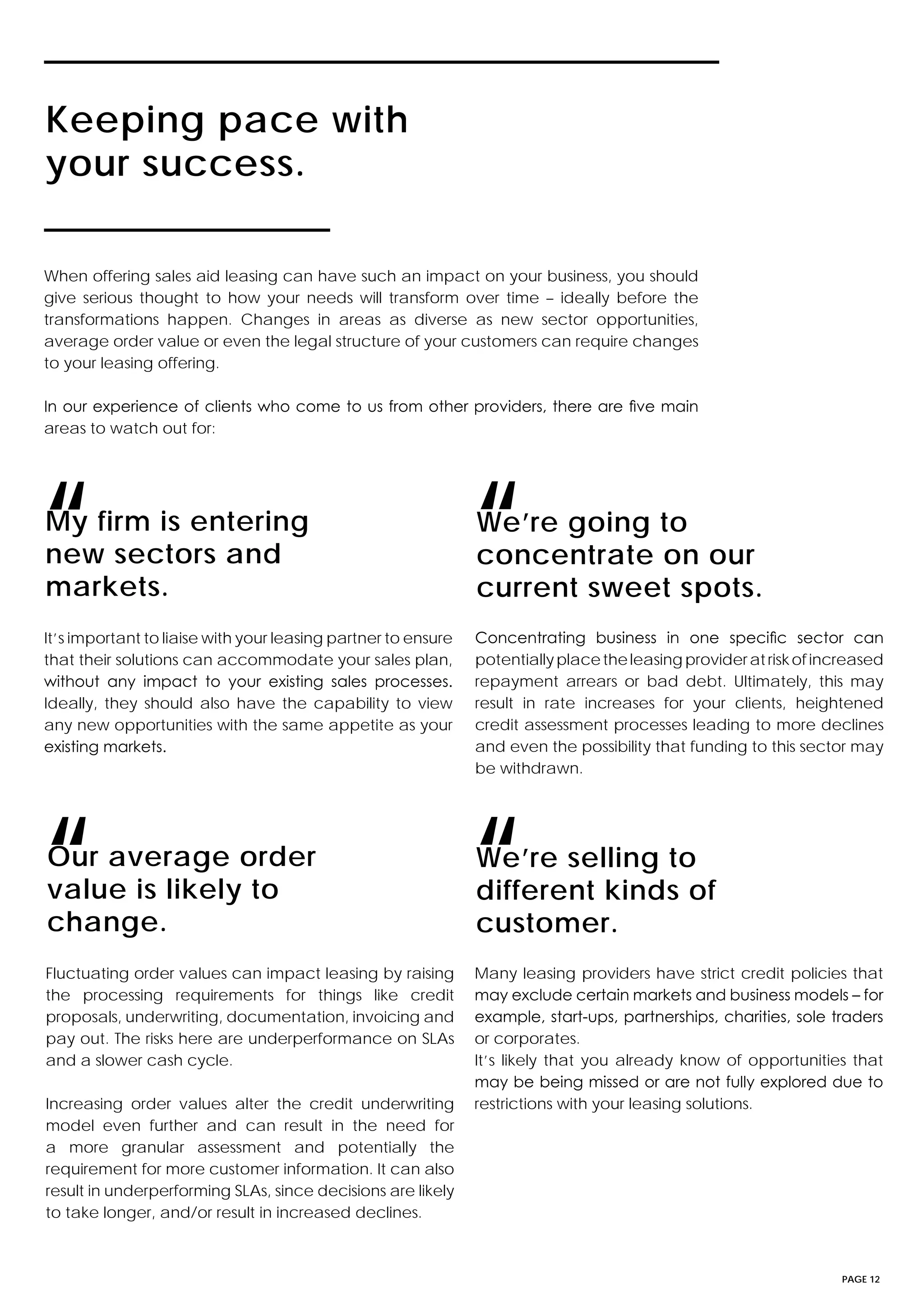 PAGE 12
Keeping pace with
your success.
My firm is entering
new sectors and
markets.
Our average order
value is likely to
change.
We’re selling to
different kinds of
customer.
We’re going to
concentrate on our
current sweet spots.
When offering sales aid leasing can have such an impact on your business, you should
give serious thought to how your needs will transform over time – ideally before the
transformations happen. Changes in areas as diverse as new sector opportunities,
average order value or even the legal structure of your customers can require changes
to your leasing offering.
In our experience of clients who come to us from other providers, there are five main
areas to watch out for:
It’s important to liaise with your leasing partner to ensure
that their solutions can accommodate your sales plan,
without any impact to your existing sales processes.
Ideally, they should also have the capability to view
any new opportunities with the same appetite as your
existing markets.
Fluctuating order values can impact leasing by raising
the processing requirements for things like credit
proposals, underwriting, documentation, invoicing and
pay out. The risks here are underperformance on SLAs
and a slower cash cycle.
Increasing order values alter the credit underwriting
model even further and can result in the need for
a more granular assessment and potentially the
requirement for more customer information. It can also
result in underperforming SLAs, since decisions are likely
to take longer, and/or result in increased declines.
Many leasing providers have strict credit policies that
may exclude certain markets and business models – for
example, start-ups, partnerships, charities, sole traders
or corporates.
It’s likely that you already know of opportunities that
may be being missed or are not fully explored due to
restrictions with your leasing solutions.
Concentrating business in one specific sector can
potentiallyplacetheleasingprovideratriskofincreased
repayment arrears or bad debt. Ultimately, this may
result in rate increases for your clients, heightened
credit assessment processes leading to more declines
and even the possibility that funding to this sector may
be withdrawn.
“
“ “
“
 