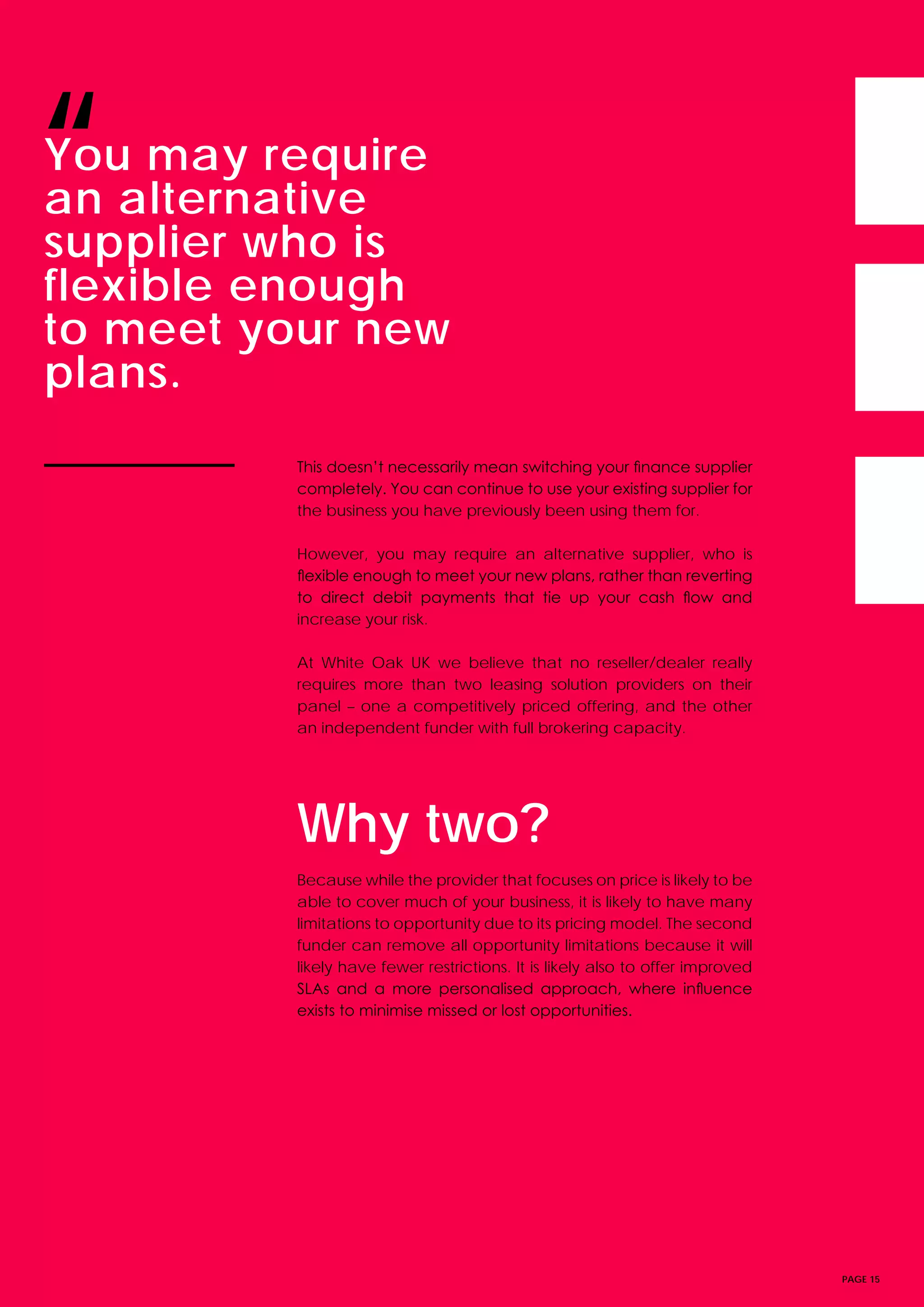 PAGE 15
This doesn’t necessarily mean switching your finance supplier
completely. You can continue to use your existing supplier for
the business you have previously been using them for.
However, you may require an alternative supplier, who is
flexible enough to meet your new plans, rather than reverting
to direct debit payments that tie up your cash flow and
increase your risk.
At White Oak UK we believe that no reseller/dealer really
requires more than two leasing solution providers on their
panel – one a competitively priced offering, and the other
an independent funder with full brokering capacity.
Why two?
Because while the provider that focuses on price is likely to be
able to cover much of your business, it is likely to have many
limitations to opportunity due to its pricing model. The second
funder can remove all opportunity limitations because it will
likely have fewer restrictions. It is likely also to offer improved
SLAs and a more personalised approach, where influence
exists to minimise missed or lost opportunities. 
You may require
an alternative
supplier who is
flexible enough
to meet your new
plans.
“
 