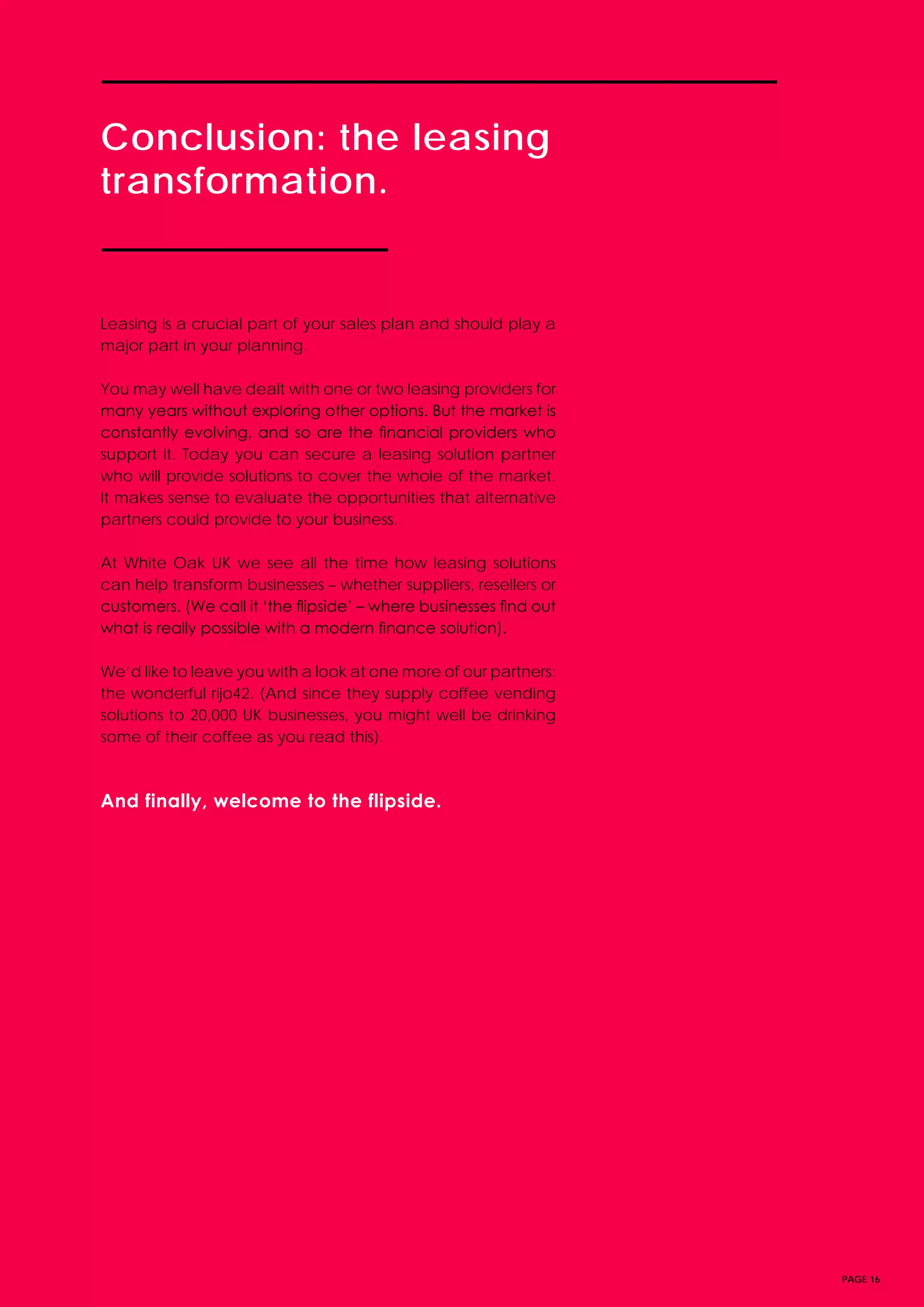 PAGE 16
Leasing is a crucial part of your sales plan and should play a
major part in your planning.
You may well have dealt with one or two leasing providers for
many years without exploring other options. But the market is
constantly evolving, and so are the financial providers who
support it. Today you can secure a leasing solution partner
who will provide solutions to cover the whole of the market.
It makes sense to evaluate the opportunities that alternative
partners could provide to your business.
At White Oak UK we see all the time how leasing solutions
can help transform businesses – whether suppliers, resellers or
customers. (We call it ‘the flipside’ – where businesses find out
what is really possible with a modern finance solution).
We’d like to leave you with a look at one more of our partners:
the wonderful rijo42. (And since they supply coffee vending
solutions to 20,000 UK businesses, you might well be drinking
some of their coffee as you read this).
And finally, welcome to the flipside.
Conclusion: the leasing
transformation.
 