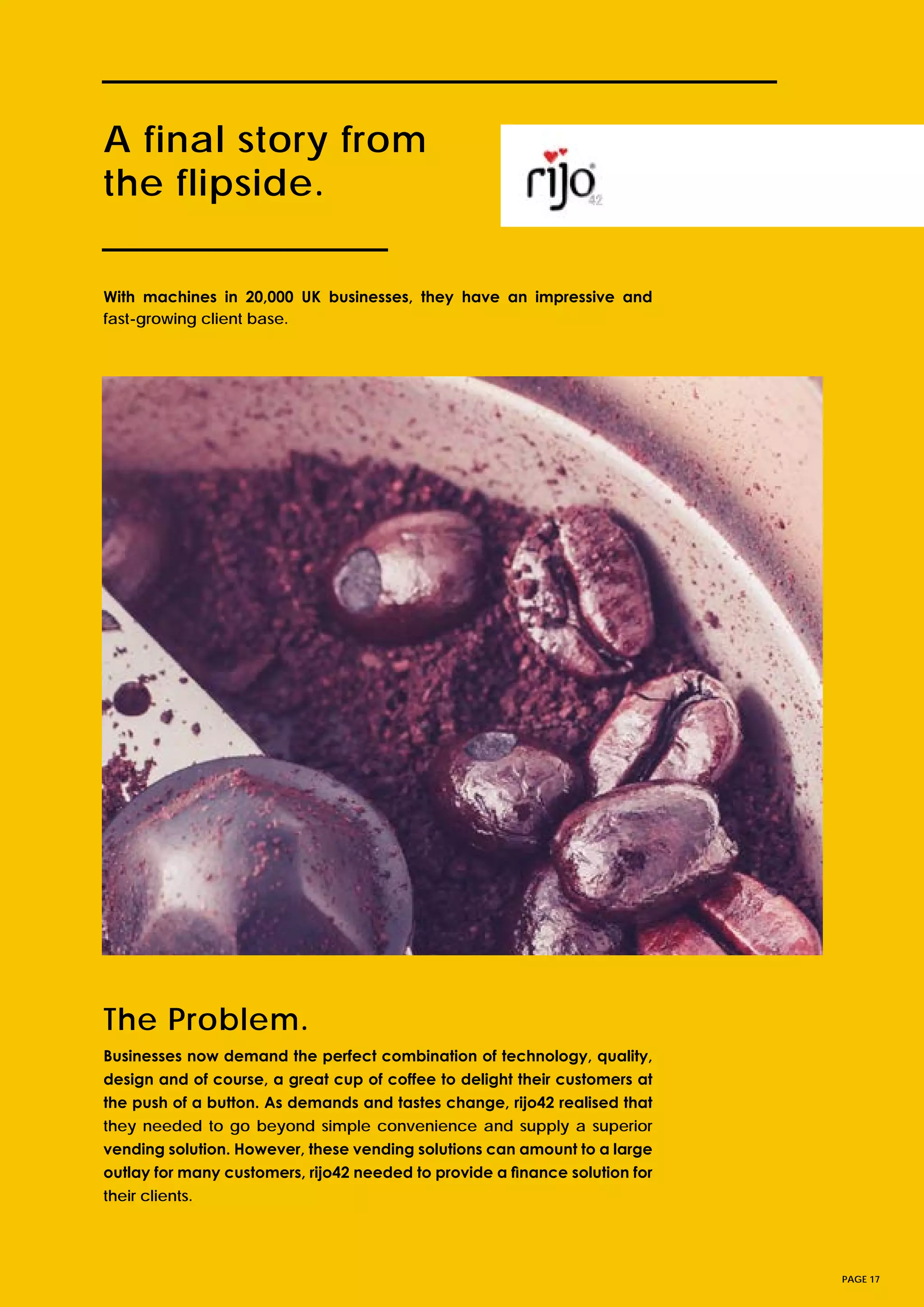 A final story from
the flipside.
Businesses now demand the perfect combination of technology, quality,
design and of course, a great cup of coffee to delight their customers at
the push of a button. As demands and tastes change, rijo42 realised that
they needed to go beyond simple convenience and supply a superior
vending solution. However, these vending solutions can amount to a large
outlay for many customers, rijo42 needed to provide a finance solution for
their clients.
PAGE 17
With machines in 20,000 UK businesses, they have an impressive and
fast-growing client base.
The Problem.
 