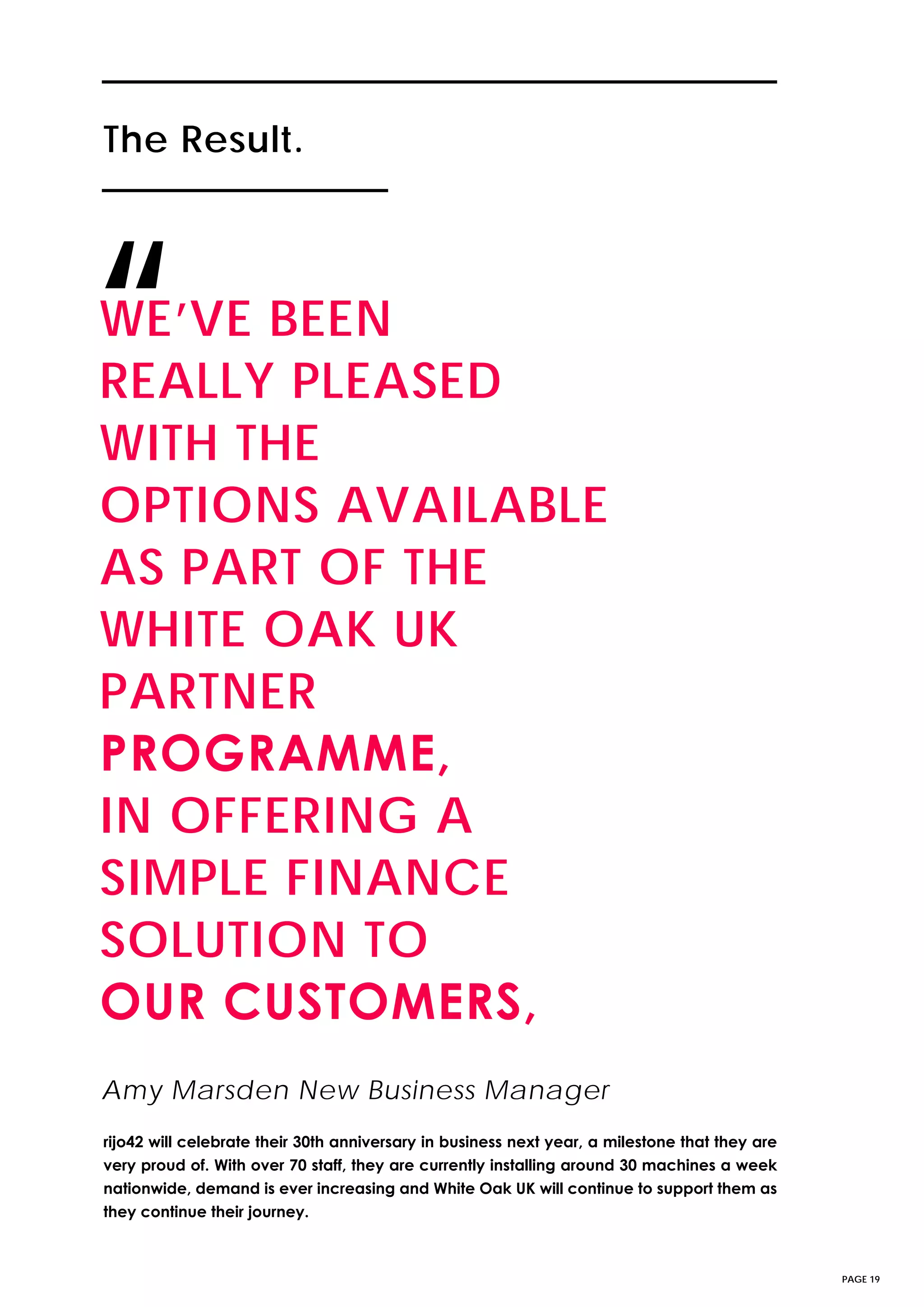The Result.The Result.
PAGE 19
WE’VE BEEN
REALLY PLEASED
WITH THE
OPTIONS AVAILABLE
AS PART OF THE
WHITE OAK UK
PARTNER
PROGRAMME,
IN OFFERING A
SIMPLE FINANCE
SOLUTION TO
OUR CUSTOMERS,
“
rijo42 will celebrate their 30th anniversary in business next year, a milestone that they are
very proud of. With over 70 staff, they are currently installing around 30 machines a week
nationwide, demand is ever increasing and White Oak UK will continue to support them as
they continue their journey.
Amy Marsden New Business Manager
 