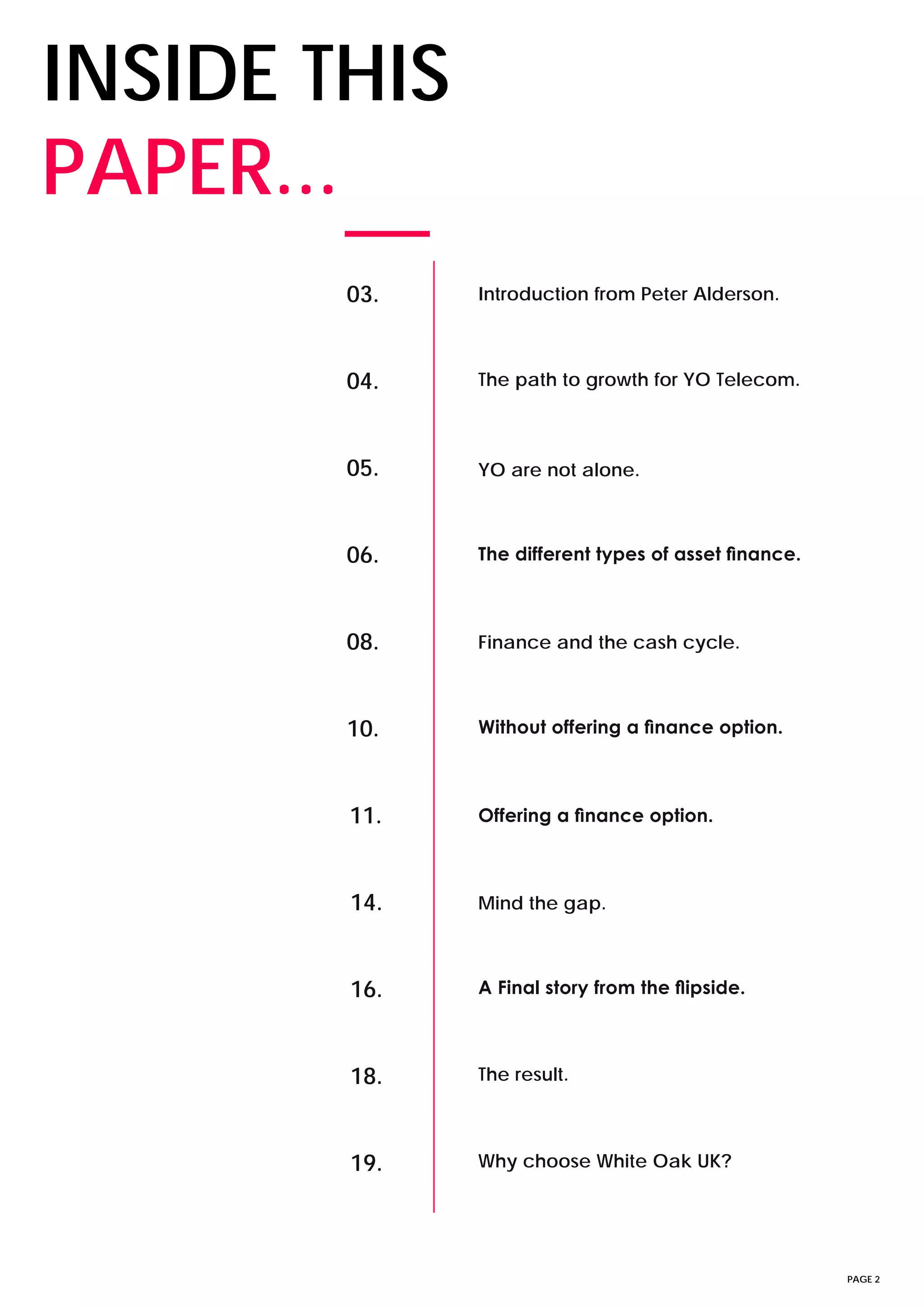 PAGE 2
INSIDE THIS
PAPER...
03. Introduction from Peter Alderson.
04. The path to growth for YO Telecom.
05. YO are not alone.
06. The different types of asset finance.
08. Finance and the cash cycle.
10. Without offering a finance option.
11. Offering a finance option.
14. Mind the gap.
16. A Final story from the flipside.
18. The result.
19. Why choose White Oak UK?
 