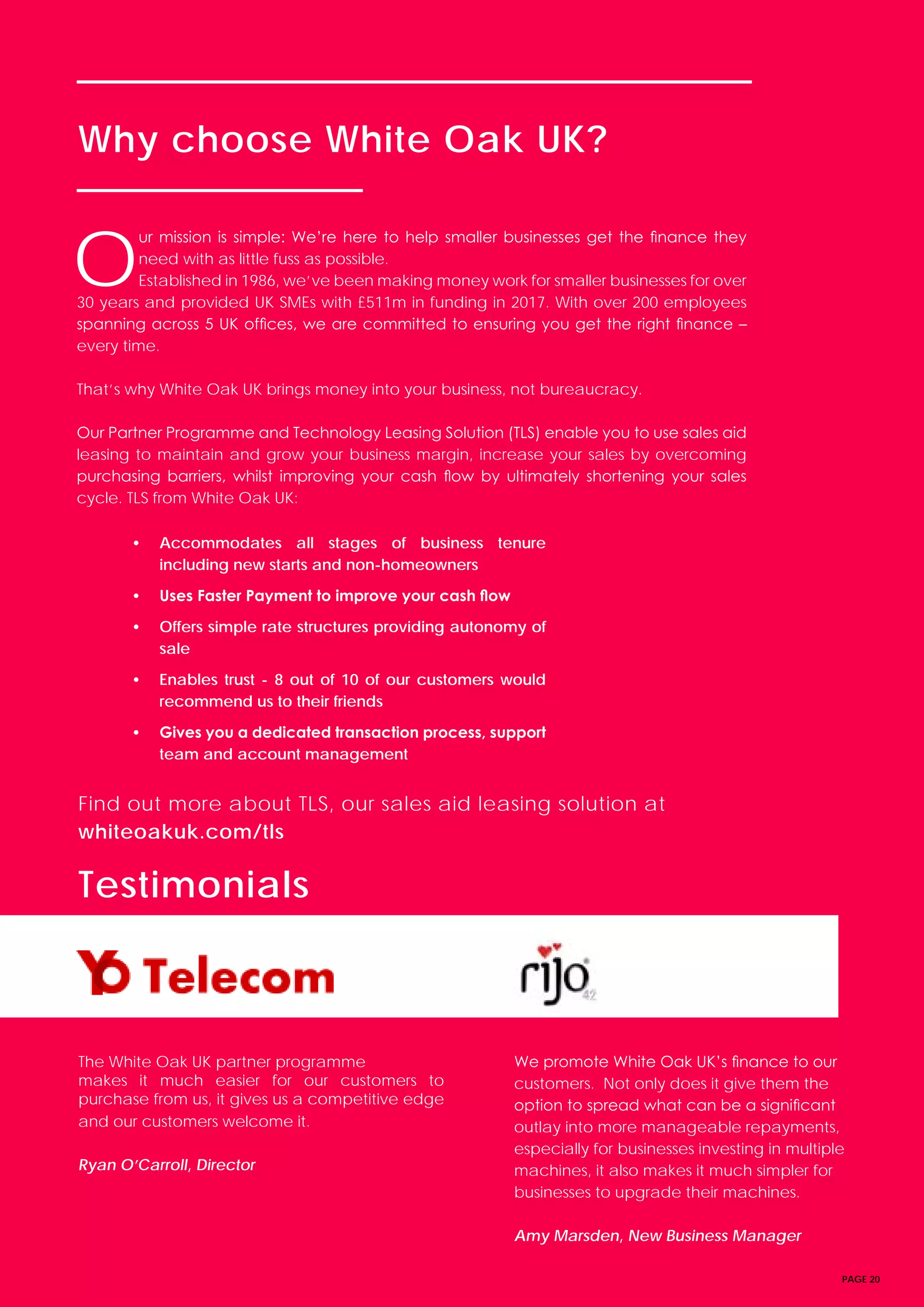 PAGE 20
Why choose White Oak UK?
Testimonials
Find out more about TLS, our sales aid leasing solution at
whiteoakuk.com/tls
O
ur mission is simple: We’re here to help smaller businesses get the finance they
need with as little fuss as possible.
Established in 1986, we’ve been making money work for smaller businesses for over
30 years and provided UK SMEs with £511m in funding in 2017. With over 200 employees
spanning across 5 UK offices, we are committed to ensuring you get the right finance –
every time.
That’s why White Oak UK brings money into your business, not bureaucracy.
Our Partner Programme and Technology Leasing Solution (TLS) enable you to use sales aid
leasing to maintain and grow your business margin, increase your sales by overcoming
purchasing barriers, whilst improving your cash flow by ultimately shortening your sales
cycle. TLS from White Oak UK:
• Accommodates all stages of business tenure
including new starts and non-homeowners
• Uses Faster Payment to improve your cash flow
• Offers simple rate structures providing autonomy of
sale
• Enables trust - 8 out of 10 of our customers would
recommend us to their friends
• Gives you a dedicated transaction process, support
team and account management
The White Oak UK partner programme
makes it much easier for our customers to
purchase from us, it gives us a competitive edge
and our customers welcome it.
Ryan O’Carroll, Director
We promote White Oak UK’s finance to our
customers. Not only does it give them the
option to spread what can be a significant
outlay into more manageable repayments,
especially for businesses investing in multiple
machines, it also makes it much simpler for
businesses to upgrade their machines.
Amy Marsden, New Business Manager
 
