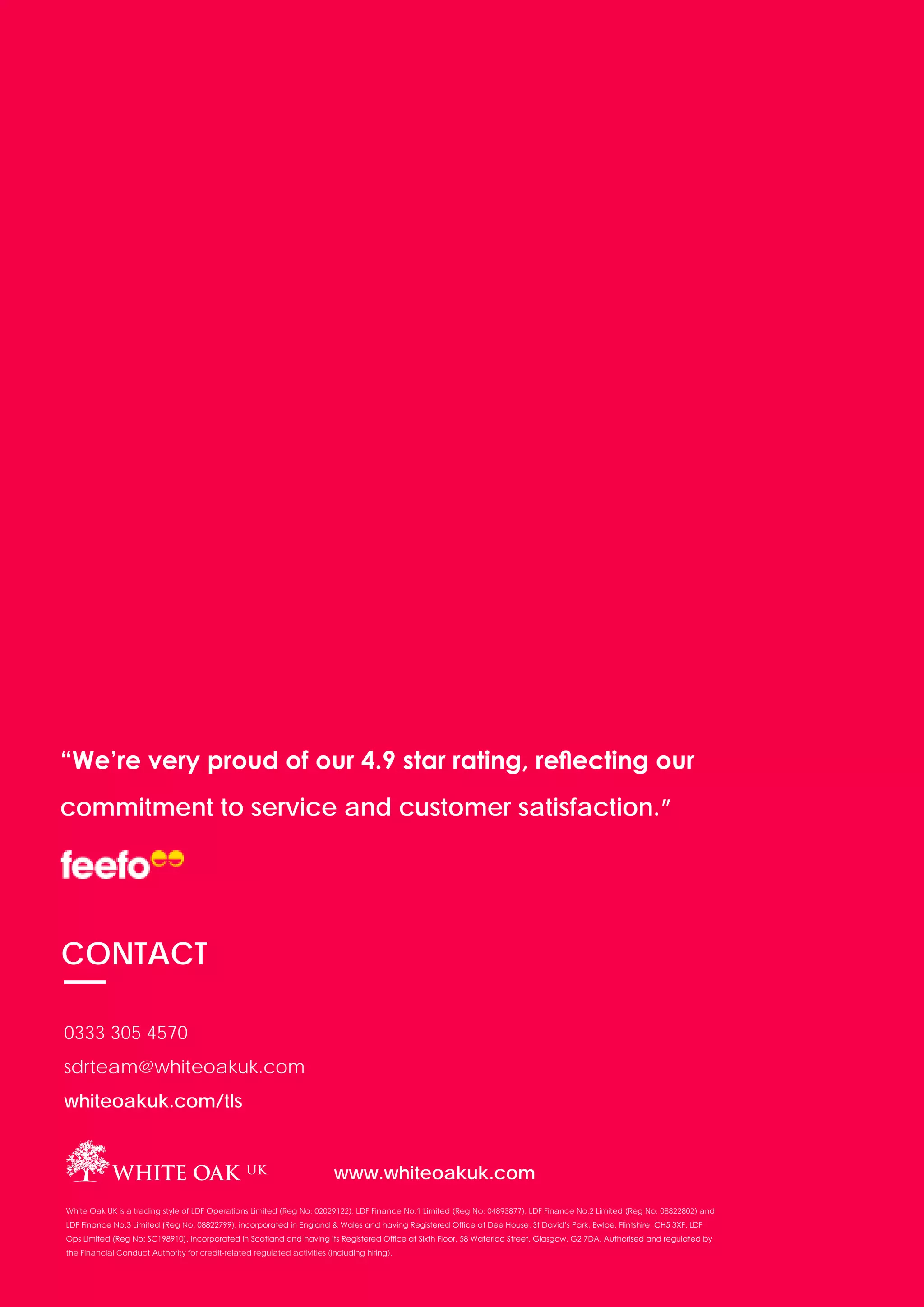 PAGE 21
“We’re very proud of our 4.9 star rating, reflecting our
commitment to service and customer satisfaction.”
CONTACT
0333 305 4570
sdrteam@whiteoakuk.com
whiteoakuk.com/tls
www.whiteoakuk.com
White Oak UK is a trading style of LDF Operations Limited (Reg No: 02029122), LDF Finance No.1 Limited (Reg No: 04893877), LDF Finance No.2 Limited (Reg No: 08822802) and
LDF Finance No.3 Limited (Reg No: 08822799), incorporated in England & Wales and having Registered Office at Dee House, St David’s Park, Ewloe, Flintshire, CH5 3XF. LDF
Ops Limited (Reg No: SC198910), incorporated in Scotland and having its Registered Office at Sixth Floor, 58 Waterloo Street, Glasgow, G2 7DA. Authorised and regulated by
the Financial Conduct Authority for credit-related regulated activities (including hiring).
 