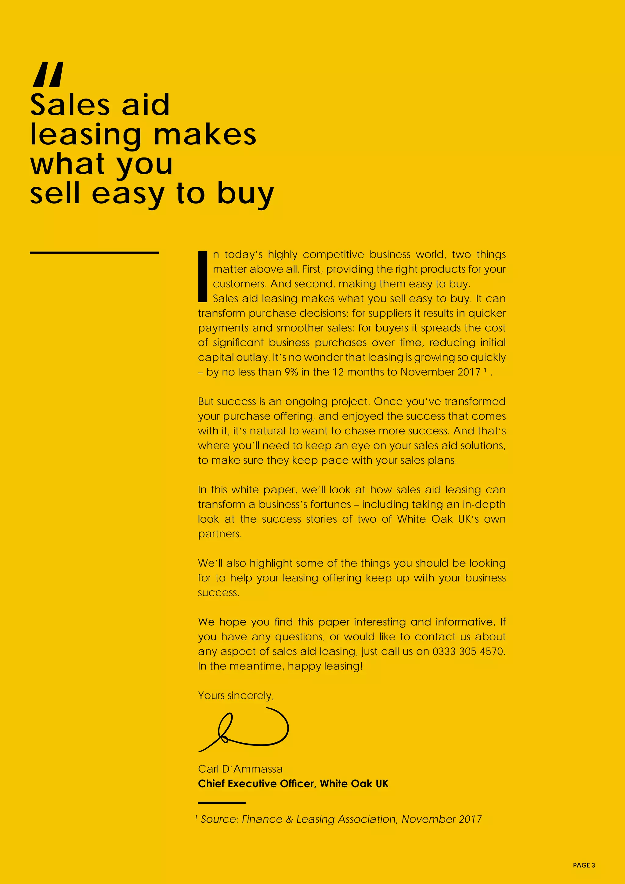 PAGE 3
I
n today’s highly competitive business world, two things
matter above all. First, providing the right products for your
customers. And second, making them easy to buy.
Sales aid leasing makes what you sell easy to buy. It can
transform purchase decisions: for suppliers it results in quicker
payments and smoother sales; for buyers it spreads the cost
of significant business purchases over time, reducing initial
capital outlay. It’s no wonder that leasing is growing so quickly
– by no less than 9% in the 12 months to November 2017 1
.
But success is an ongoing project. Once you’ve transformed
your purchase offering, and enjoyed the success that comes
with it, it’s natural to want to chase more success. And that’s
where you’ll need to keep an eye on your sales aid solutions,
to make sure they keep pace with your sales plans.
In this white paper, we’ll look at how sales aid leasing can
transform a business’s fortunes – including taking an in-depth
look at the success stories of two of White Oak UK’s own
partners.
We’ll also highlight some of the things you should be looking
for to help your leasing offering keep up with your business
success.
We hope you find this paper interesting and informative. If
you have any questions, or would like to contact us about
any aspect of sales aid leasing, just call us on 0333 305 4570.
In the meantime, happy leasing!
Yours sincerely,
Carl D’Ammassa
Chief Executive Officer, White Oak UK
Sales aid
leasing makes
what you
sell easy to buy
“
1
Source: Finance & Leasing Association, November 2017
 