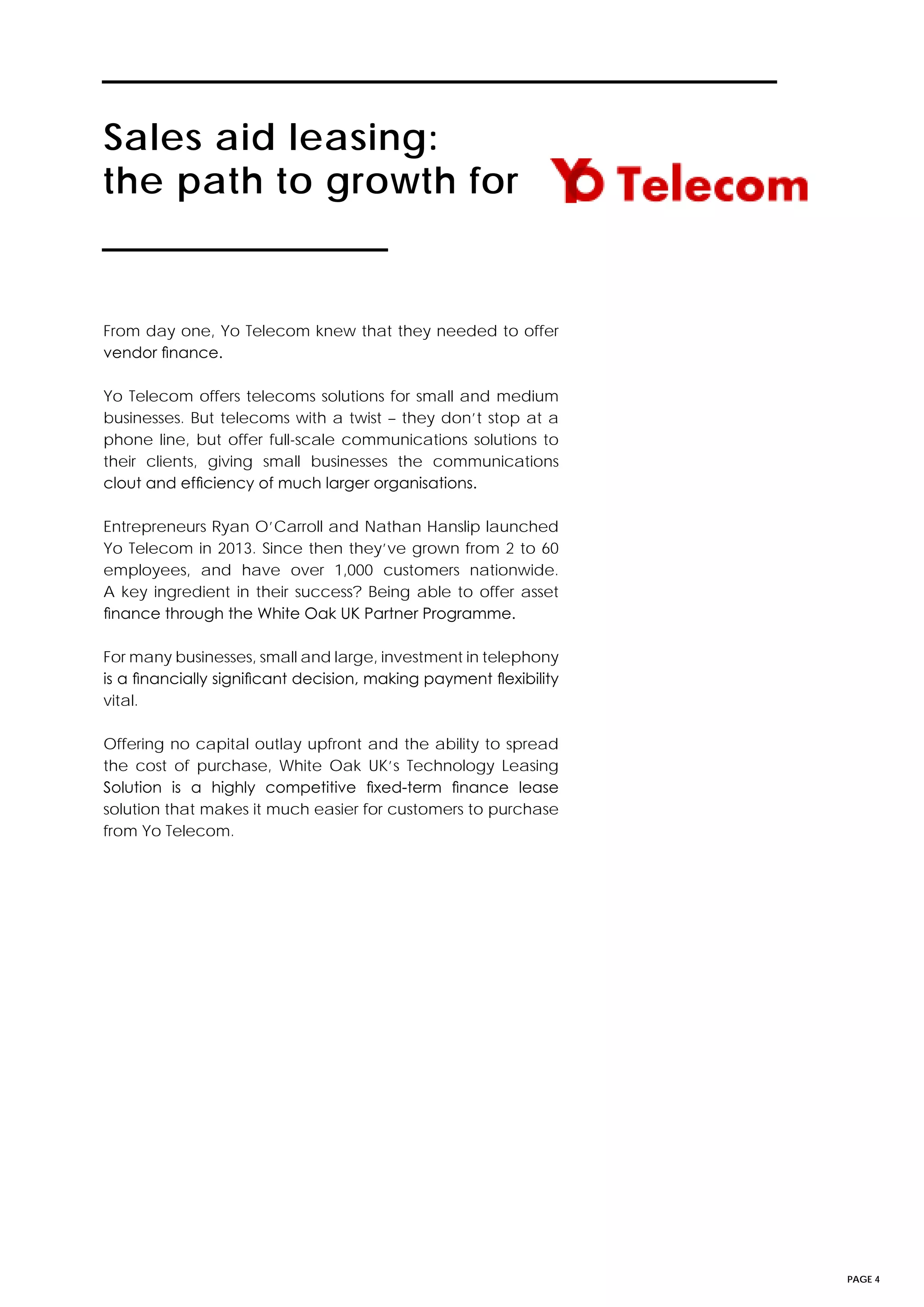 PAGE 4
Sales aid leasing:
the path to growth for
From day one, Yo Telecom knew that they needed to offer
vendor finance.
Yo Telecom offers telecoms solutions for small and medium
businesses. But telecoms with a twist – they don’t stop at a
phone line, but offer full-scale communications solutions to
their clients, giving small businesses the communications
clout and efficiency of much larger organisations.
Entrepreneurs Ryan O’Carroll and Nathan Hanslip launched
Yo Telecom in 2013. Since then they’ve grown from 2 to 60
employees, and have over 1,000 customers nationwide.
A key ingredient in their success? Being able to offer asset
finance through the White Oak UK Partner Programme.
For many businesses, small and large, investment in telephony
is a financially significant decision, making payment flexibility
vital.
Offering no capital outlay upfront and the ability to spread
the cost of purchase, White Oak UK’s Technology Leasing
Solution is a highly competitive fixed-term finance lease
solution that makes it much easier for customers to purchase
from Yo Telecom.
 