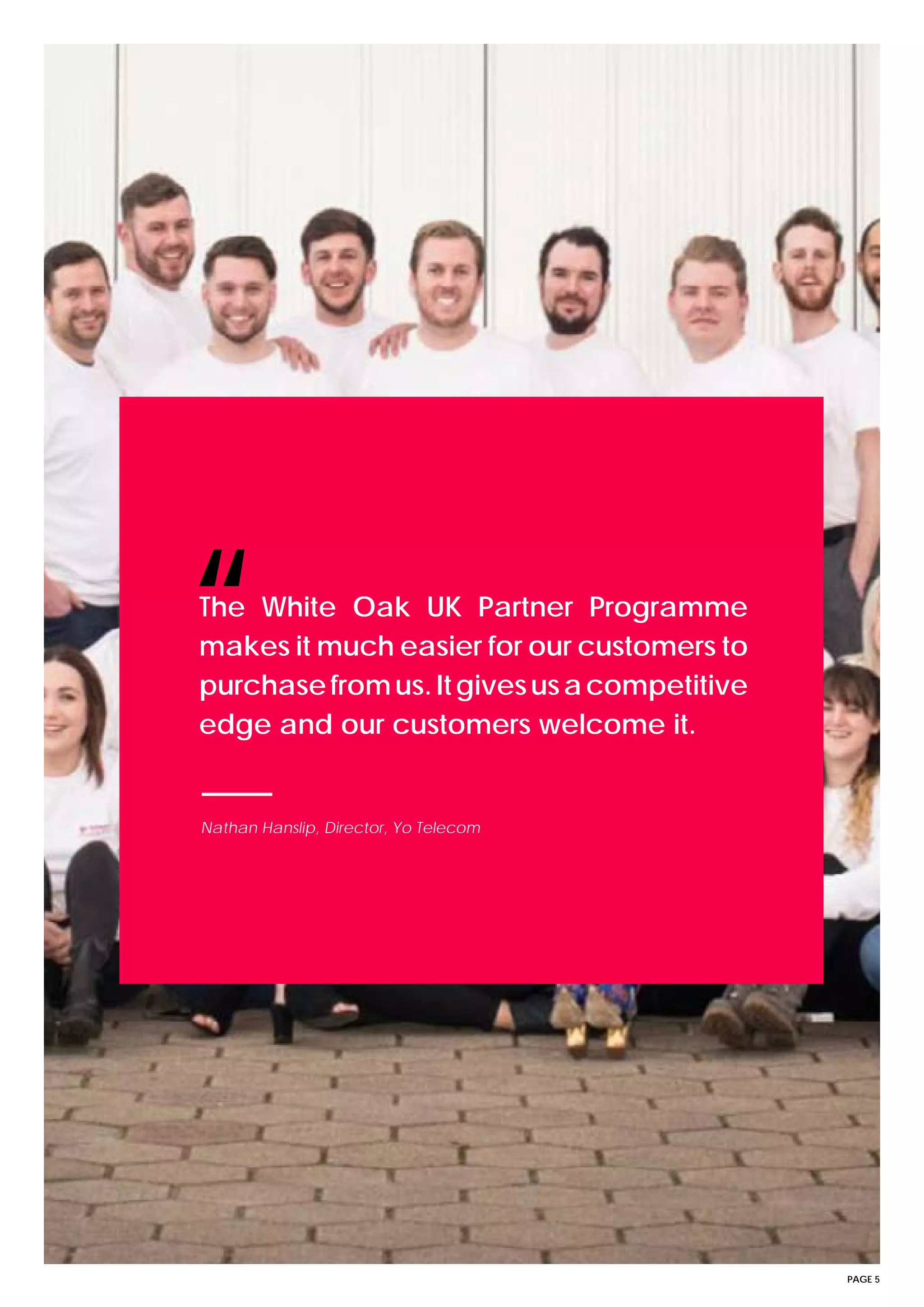 PAGE 5
The White Oak UK Partner Programme
makes it much easier for our customers to
purchasefromus.Itgivesusacompetitive
edge and our customers welcome it.
“
Nathan Hanslip, Director, Yo Telecom
 