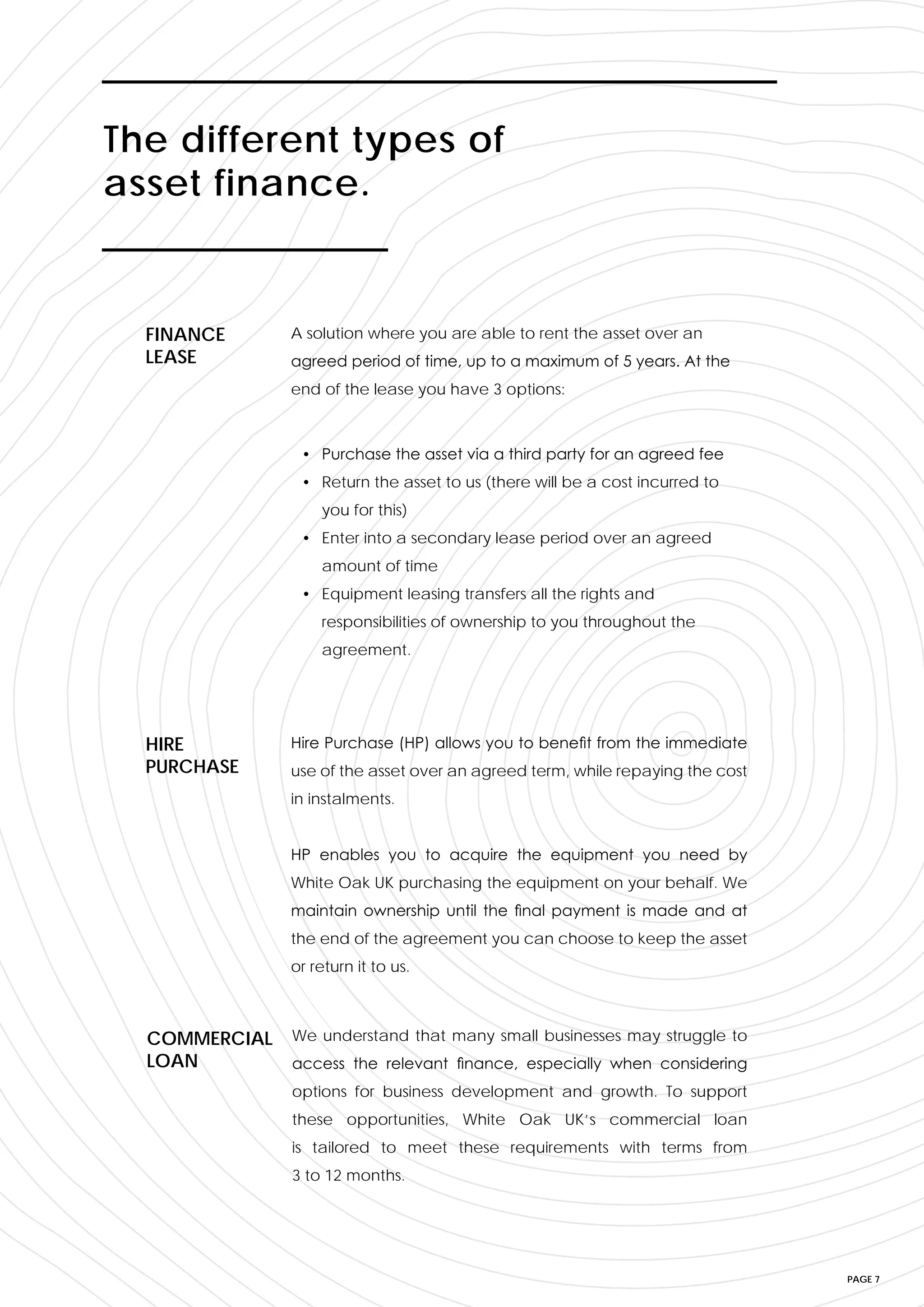 PAGE 7
A solution where you are able to rent the asset over an
agreed period of time, up to a maximum of 5 years. At the
end of the lease you have 3 options:
FINANCE
LEASE
Hire Purchase (HP) allows you to benefit from the immediate
use of the asset over an agreed term, while repaying the cost
in instalments.
HP enables you to acquire the equipment you need by
White Oak UK purchasing the equipment on your behalf. We
maintain ownership until the final payment is made and at
the end of the agreement you can choose to keep the asset
or return it to us.
HIRE
PURCHASE
We understand that many small businesses may struggle to
access the relevant finance, especially when considering
options for business development and growth. To support
these opportunities, White Oak UK’s commercial loan
is tailored to meet these requirements with terms from
3 to 12 months.
COMMERCIAL
LOAN
The different types of
asset finance.
• Purchase the asset via a third party for an agreed fee
• Return the asset to us (there will be a cost incurred to
you for this)
• Enter into a secondary lease period over an agreed
amount of time
• Equipment leasing transfers all the rights and
responsibilities of ownership to you throughout the
agreement.
 