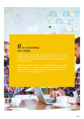 PAGE 13
Leasing solutions are typically agreed on products that you already
regularly sell. As technology advances you may want to launch new
products, so it’s important to understand whether your leasing solution can
accommodate them.
Changes to hardware, software or other intangible aspects can affect
your leasing solution, and some leasing providers may have limitations on
the level of product intangibility of the product which in turn, may have an
impact on your leasing opportunities.
We’re extending
our range.“
 