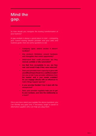 Mind the
gap.
PAGE 14
So how should you navigate the leasing transformation of
your business?
A gap analysis is always a good place to start – comparing
your current leasing solution provider and your sales and
business goals. Here are some questions to ask:
Once you have asked your supplier the above questions, you
can identify any gaps and, if necessary, begin to speak to
alternative suppliers who can help you plug them.
•	 Company types and/or sectors it doesn’t
facilitate?
•	 Any products limitations around hardware
and intangibles that restrict opportunity?
•	 Understand their credit processes: are they
manual, partially or fully automated?
•	 Are their SLAs acceptable to you, are they
met, and would it help if they were reduced?
•	 Does your provider have capacity to grow with
youwithoutimpacttoservice,cashfloworsales?
Are you at risk if your provider withdraws from
the market, and is your model scalable?
Do you engage directly with an influencer to
make things happen quickly?
•	 Is your provider flexible? Can it deal with the
unexpected?
•	 Does your provider regularly help you to get
to your numbers, and view the relationship as
a team?
 