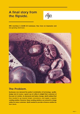 A final story from
the flipside.
Businesses now demand the perfect combination of technology, quality,
design and of course, a great cup of coffee to delight their customers at
the push of a button. As demands and tastes change, rijo42 realised that
they needed to go beyond simple convenience and supply a superior
vending solution. However, these vending solutions can amount to a large
outlay for many customers, rijo42 needed to provide a finance solution for
their clients.
PAGE 17
With machines in 20,000 UK businesses, they have an impressive and
fast-growing client base.
The Problem.
 