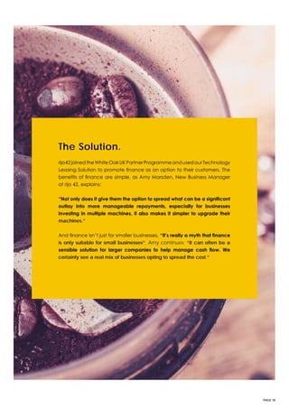 PAGE 18
The Solution.
rijo42joinedtheWhiteOakUKPartnerProgrammeandusedourTechnology
Leasing Solution to promote finance as an option to their customers. The
benefits of finance are simple, as Amy Marsden, New Business Manager
at rijo 42, explains:
“Not only does it give them the option to spread what can be a significant
outlay into more manageable repayments, especially for businesses
investing in multiple machines, it also makes it simpler to upgrade their
machines.”
And finance isn’t just for smaller businesses, “It’s really a myth that finance
is only suitable for small businesses”, Amy continues. “It can often be a
sensible solution for larger companies to help manage cash flow. We
certainly see a real mix of businesses opting to spread the cost.”
 