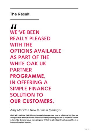 The Result.The Result.
PAGE 19
WE’VE BEEN
REALLY PLEASED
WITH THE
OPTIONS AVAILABLE
AS PART OF THE
WHITE OAK UK
PARTNER
PROGRAMME,
IN OFFERING A
SIMPLE FINANCE
SOLUTION TO
OUR CUSTOMERS,
“
rijo42 will celebrate their 30th anniversary in business next year, a milestone that they are
very proud of. With over 70 staff, they are currently installing around 30 machines a week
nationwide, demand is ever increasing and White Oak UK will continue to support them as
they continue their journey.
Amy Marsden New Business Manager
 