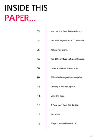 PAGE 2
INSIDE THIS
PAPER...
03. Introduction from Peter Alderson.
04. The path to growth for YO Telecom.
05. YO are not alone.
06. The different types of asset finance.
08. Finance and the cash cycle.
10. Without offering a finance option.
11. Offering a finance option.
14. Mind the gap.
16. A Final story from the flipside.
18. The result.
19. Why choose White Oak UK?
 