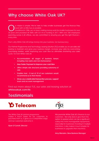 PAGE 20
Why choose White Oak UK?
Testimonials
Find out more about TLS, our sales aid leasing solution at
whiteoakuk.com/tls
O
ur mission is simple: We’re here to help smaller businesses get the finance they
need with as little fuss as possible.
Established in 1986, we’ve been making money work for smaller businesses for over
30 years and provided UK SMEs with £511m in funding in 2017. With over 200 employees
spanning across 5 UK offices, we are committed to ensuring you get the right finance –
every time.
That’s why White Oak UK brings money into your business, not bureaucracy.
Our Partner Programme and Technology Leasing Solution (TLS) enable you to use sales aid
leasing to maintain and grow your business margin, increase your sales by overcoming
purchasing barriers, whilst improving your cash flow by ultimately shortening your sales
cycle. TLS from White Oak UK:
• Accommodates all stages of business tenure
including new starts and non-homeowners
• Uses Faster Payment to improve your cash flow
• Offers simple rate structures providing autonomy of
sale
• Enables trust - 8 out of 10 of our customers would
recommend us to their friends
• Gives you a dedicated transaction process, support
team and account management
The White Oak UK partner programme
makes it much easier for our customers to
purchase from us, it gives us a competitive edge
and our customers welcome it.
Ryan O’Carroll, Director
We promote White Oak UK’s finance to our
customers. Not only does it give them the
option to spread what can be a significant
outlay into more manageable repayments,
especially for businesses investing in multiple
machines, it also makes it much simpler for
businesses to upgrade their machines.
Amy Marsden, New Business Manager
 