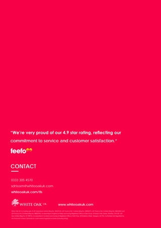 PAGE 21
“We’re very proud of our 4.9 star rating, reflecting our
commitment to service and customer satisfaction.”
CONTACT
0333 305 4570
sdrteam@whiteoakuk.com
whiteoakuk.com/tls
www.whiteoakuk.com
White Oak UK is a trading style of LDF Operations Limited (Reg No: 02029122), LDF Finance No.1 Limited (Reg No: 04893877), LDF Finance No.2 Limited (Reg No: 08822802) and
LDF Finance No.3 Limited (Reg No: 08822799), incorporated in England & Wales and having Registered Office at Dee House, St David’s Park, Ewloe, Flintshire, CH5 3XF. LDF
Ops Limited (Reg No: SC198910), incorporated in Scotland and having its Registered Office at Sixth Floor, 58 Waterloo Street, Glasgow, G2 7DA. Authorised and regulated by
the Financial Conduct Authority for credit-related regulated activities (including hiring).
 