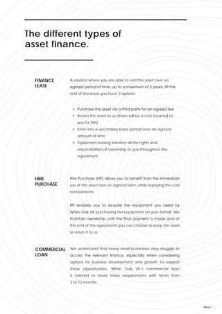 PAGE 7
A solution where you are able to rent the asset over an
agreed period of time, up to a maximum of 5 years. At the
end of the lease you have 3 options:
FINANCE
LEASE
Hire Purchase (HP) allows you to benefit from the immediate
use of the asset over an agreed term, while repaying the cost
in instalments.
HP enables you to acquire the equipment you need by
White Oak UK purchasing the equipment on your behalf. We
maintain ownership until the final payment is made and at
the end of the agreement you can choose to keep the asset
or return it to us.
HIRE
PURCHASE
We understand that many small businesses may struggle to
access the relevant finance, especially when considering
options for business development and growth. To support
these opportunities, White Oak UK’s commercial loan
is tailored to meet these requirements with terms from
3 to 12 months.
COMMERCIAL
LOAN
The different types of
asset finance.
• Purchase the asset via a third party for an agreed fee
• Return the asset to us (there will be a cost incurred to
you for this)
• Enter into a secondary lease period over an agreed
amount of time
• Equipment leasing transfers all the rights and
responsibilities of ownership to you throughout the
agreement.
 
