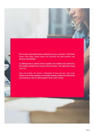 PAGE 9
We’ve seen what makes finance attractive to your customers – it lets them
reduce their initial capital outlay and purchase the right products and
services more flexibly.
So offering finance options makes suppliers and resellers more attractive.
But cashflow benefits don’t just go to the purchaser – the sellers get a huge
boost too.
Sales aid leasing can knock a whopping 25 days off your cash cycle
without even trying, helping you manage working capital more effectively
and freeing up cash for other projects. Here’s how it works:
 