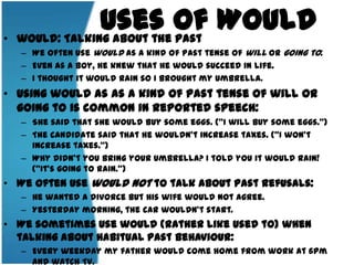 Uses of Would would: Talking about the pastWe often use would as a kind of past tense of will or going to: Even as a boy, he knew that he would succeed in life.I thought it would rain so I brought my umbrella. Using would as as a kind of past tense of will or going to is common in reported speech: She said that she would buy some eggs. ("I will buy some eggs.") The candidate said that he wouldn't increase taxes. ("I won'tincreasetaxes.")Why didn't you bring your umbrella? I told you it would rain! ("It'sgoingto rain.") We often use would not to talk about past refusals:He wanted a divorce but his wife would not agree.Yesterday morning, the car wouldn't start.We sometimes use would (rather like used to) when talking about habitual past behaviour:Every weekday my father would come home from work at 6pm and watch TV.Every summer we'd go to the seaside.