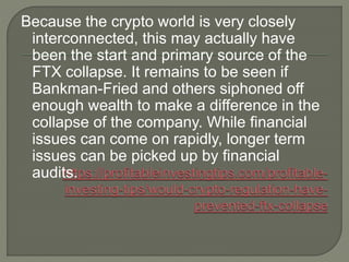 Because the crypto world is very closely
interconnected, this may actually have
been the start and primary source of the
FTX collapse. It remains to be seen if
Bankman-Fried and others siphoned off
enough wealth to make a difference in the
collapse of the company. While financial
issues can come on rapidly, longer term
issues can be picked up by financial
audits.
 