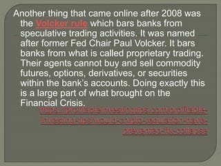 Another thing that came online after 2008 was
the Volcker rule which bars banks from
speculative trading activities. It was named
after former Fed Chair Paul Volcker. It bars
banks from what is called proprietary trading.
Their agents cannot buy and sell commodity
futures, options, derivatives, or securities
within the bank’s accounts. Doing exactly this
is a large part of what brought on the
Financial Crisis.
 