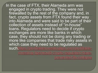 In the case of FTX, their Alameda arm was
engaged in crypto trading. They were not
firewalled by the rest of the company and, in
fact, crypto assets from FTX found their way
into Alameda and were said to be part of their
collection of assets instead of “in-house”
loans. Regulators need to decide if crypto
exchanges are more like banks in which
case, they should not be doing any trading or
more like companies that trade risky assets in
which case they need to be regulated as
such.
 