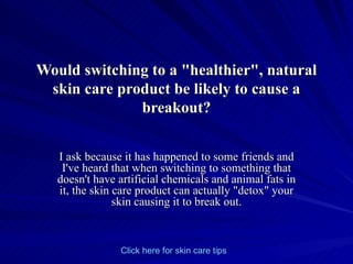 Would switching to a &quot;healthier&quot;, natural skin care product be likely to cause a breakout? I ask because it has happened to some friends and I've heard that when switching to something that doesn't have artificial chemicals and animal fats in it, the skin care product can actually &quot;detox&quot; your skin causing it to break out. Click   here   for   skin   care   tips 