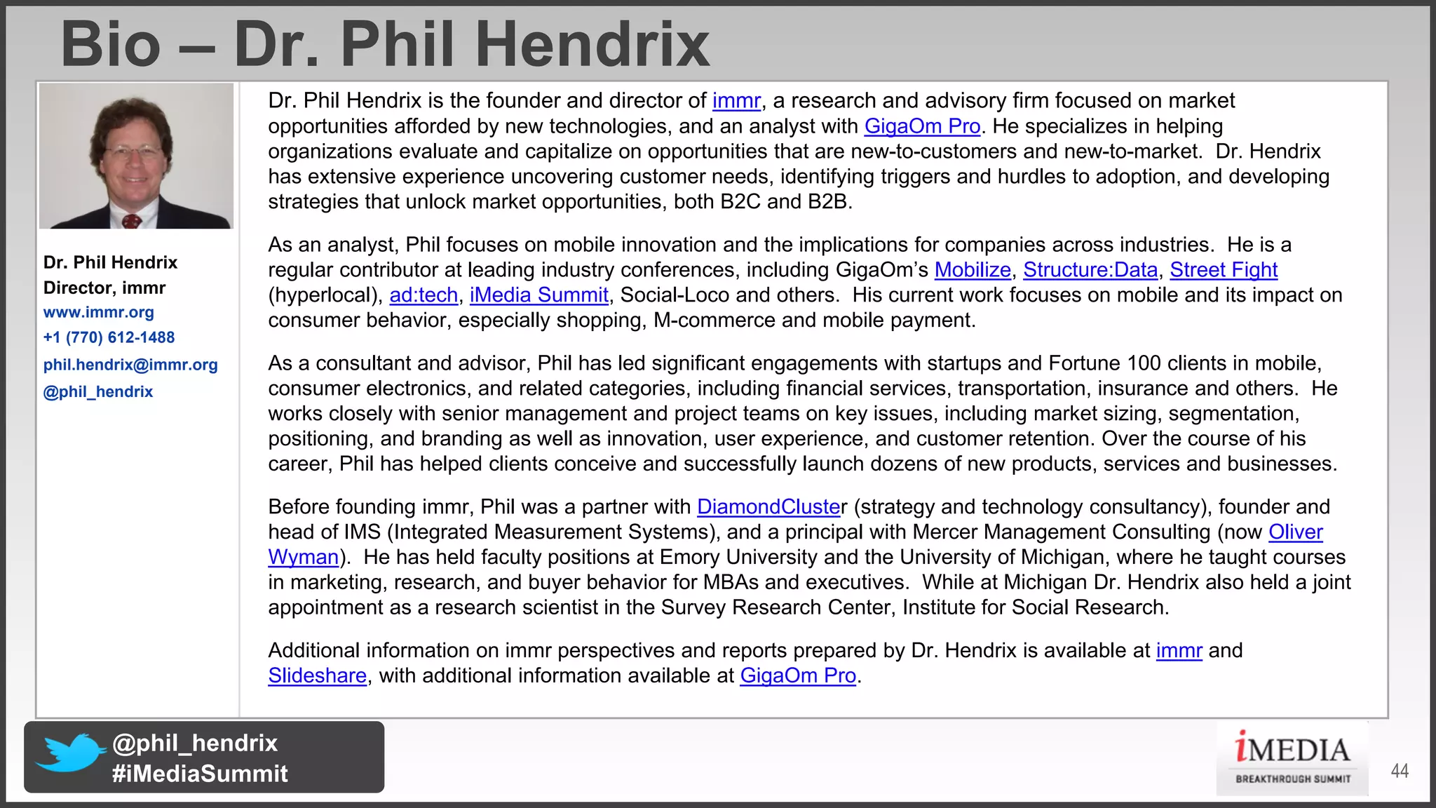 Bio – Dr. Phil Hendrix
Dr. Phil Hendrix is the founder and director of immr, a research and advisory firm focused on market
opportunities afforded by new technologies, and an analyst with GigaOm Pro. He specializes in helping
organizations evaluate and capitalize on opportunities that are new3to3customers and new3to3market. Dr. Hendrix
has extensive experience uncovering customer needs, identifying triggers and hurdles to adoption, and developing
strategies that unlock market opportunities, both B2C and B2B.
Dr. Phil Hendrix
Director, immr
www.immr.org
+1 (770) 61211488
phil.hendrix@immr.org
@phil_hendrix

As an analyst, Phil focuses on mobile innovation and the implications for companies across industries. He is a
regular contributor at leading industry conferences, including GigaOm’s Mobilize, Structure:Data, Street Fight
(hyperlocal), ad:tech, iMedia Summit, Social3Loco and others. His current work focuses on mobile and its impact on
consumer behavior, especially shopping, M3commerce and mobile payment.
As a consultant and advisor, Phil has led significant engagements with startups and Fortune 100 clients in mobile,
consumer electronics, and related categories, including financial services, transportation, insurance and others. He
works closely with senior management and project teams on key issues, including market sizing, segmentation,
positioning, and branding as well as innovation, user experience, and customer retention. Over the course of his
career, Phil has helped clients conceive and successfully launch dozens of new products, services and businesses.
Before founding immr, Phil was a partner with DiamondCluster (strategy and technology consultancy), founder and
head of IMS (Integrated Measurement Systems), and a principal with Mercer Management Consulting (now Oliver
Wyman). He has held faculty positions at Emory University and the University of Michigan, where he taught courses
in marketing, research, and buyer behavior for MBAs and executives. While at Michigan Dr. Hendrix also held a joint
appointment as a research scientist in the Survey Research Center, Institute for Social Research.
Additional information on immr perspectives and reports prepared by Dr. Hendrix is available at immr and
Slideshare, with additional information available at GigaOm Pro.

@phil_hendrix
#iMediaSummit

44

 