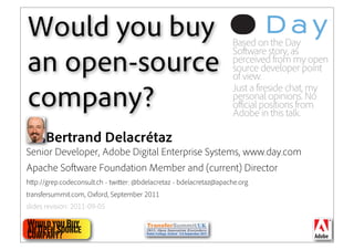 Would you buy                                                      Based on the Day
                                                                   Software story, as
an open-source                                                     perceived from my open
                                                                   source developer point
                                                                   of view.
                                                                   Just a fireside chat, my
company?                                                           personal opinions. No
                                                                   official positions from
                                                                   Adobe in this talk.

      Bertrand Delacrétaz
Senior Developer, Adobe Digital Enterprise Systems, www.day.com
Apache So ware Foundation Member and (current) Director
h p://grep.codeconsult.ch - twi er: @bdelacretaz - bdelacretaz@apache.org
transfersummit.com, Oxford, September 2011
slides revision: 2011-09-05

Would you Buy
an Open Source                                                                  1
Company?
 