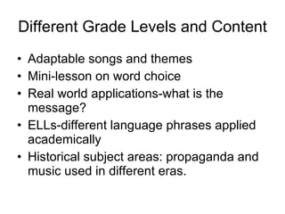 Different Grade Levels and Content Adaptable songs and themes Mini-lesson on word choice Real world applications-what is the message? ELLs-different language phrases applied academically Historical subject areas: propaganda and music used in different eras. 