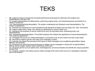 TEKS (B)  justify the choice of verbal and nonverbal performance techniques by referring to the analysis and interpretations of the text; and (C)  present interpretations by telling stories, performing original works, and interpreting poems and stories for a variety of audiences. (19)  Viewing/representing/interpretation. The student understands and interprets visual representations. The student is expected to: (A)  describe how meanings are communicated through elements of design such as shape, line, color, and texture; (B)  analyze relationships, ideas, and cultures as represented in various media; and (C)  distinguish the purposes of various media forms such as informative texts, entertaining texts, and advertisements. (20)  Viewing/representing/analysis. The student analyzes and critiques the significance of visual representations. The student is expected to: (A)  investigate the source of a media presentation or production such as who made it and why it was made; (B)  deconstruct media to get the main idea of the message's content; (C)  evaluate and critique the persuasive techniques of media messages such as glittering generalities, logical fallacies, and symbols; (D)  recognize how visual and sound techniques or design convey messages in media such as special effects, editing, camera angles, reaction shots, sequencing, and music; (E)  recognize genres such as nightly news, newsmagazines, and documentaries and identify the unique properties of each; and (F)  compare, contrast, and critique various media coverage of the same event such as in newspapers, television, and on the Internet. 
