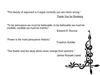 “The beauty of argument is if argue correctly you are never wrong.” Thank You for Smoking “To be persuasive we must be believable; to be believable we must be credible; credible we must be truthful.”    Edward R. Murrow “Power is the most persuasive rhetoric.”  Friedrich Schiller “The foolish and the dead alone never change their opinions.” James Russell Lowell 