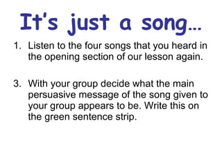 It’s just a song… Listen to the four songs that you heard in the opening section of our lesson again. With your group decide what the main persuasive message of the song given to your group appears to be. Write this on the green sentence strip. 