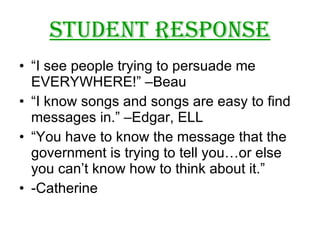 Student Response “I see people trying to persuade me  EVERYWHERE!” –Beau “I know songs and songs are easy to find messages in.” –Edgar, ELL “You have to know the message that the government is trying to tell you…or else you can’t know how to think about it.” -Catherine 