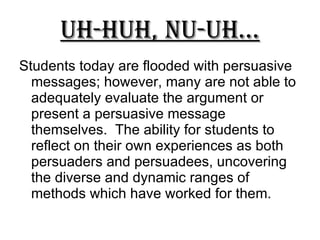Uh-Huh, Nu-uh... Students today are flooded with persuasive messages; however, many are not able to adequately evaluate the argument or present a persuasive message themselves.  The ability for students to reflect on their own experiences as both persuaders and persuadees, uncovering the diverse and dynamic ranges of methods which have worked for them. 