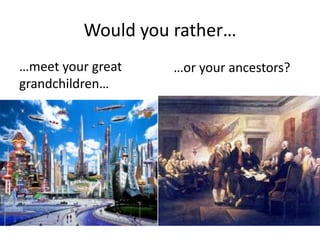 Would you rather…
…meet your great
grandchildren…
…or your ancestors?
 