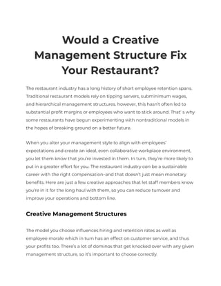 Would a Creative
Management Structure Fix
Your Restaurant?
The restaurant industry has a long history of short employee retention spans.
Traditional restaurant models rely on tipping servers, subminimum wages,
and hierarchical management structures. however, this hasn’t often led to
substantial profit margins or employees who want to stick around. That’s why
some restaurants have begun experimenting with nontraditional models in
the hopes of breaking ground on a better future.
When you alter your management style to align with employees’
expectations and create an ideal, even collaborative workplace environment,
you let them know that you’re invested in them. In turn, they’re more likely to
put in a greater effort for you. The restaurant industry can be a sustainable
career with the right compensation—and that doesn’t just mean monetary
benefits. Here are just a few creative approaches that let staff members know
you’re in it for the long haul with them, so you can reduce turnover and
improve your operations and bottom line.
Creative Management Structures
The model you choose influences hiring and retention rates as well as
employee morale which in turn has an effect on customer service, and thus
your profits too. There’s a lot of dominos that get knocked over with any given
management structure, so it’s important to choose correctly.
 