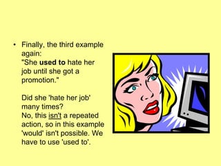 • Finally, the third example
again:
"She used to hate her
job until she got a
promotion."
Did she 'hate her job'
many times?
No, this isn't a repeated
action, so in this example
'would' isn't possible. We
have to use 'used to'.
 