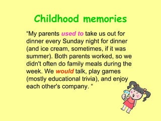Childhood memories
“My parents used to take us out for
dinner every Sunday night for dinner
(and ice cream, sometimes, if it was
summer). Both parents worked, so we
didn't often do family meals during the
week. We would talk, play games
(mostly educational trivia), and enjoy
each other's company. “
 