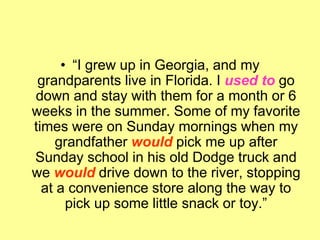 • “I grew up in Georgia, and my
grandparents live in Florida. I used to go
down and stay with them for a month or 6
weeks in the summer. Some of my favorite
times were on Sunday mornings when my
grandfather would pick me up after
Sunday school in his old Dodge truck and
we would drive down to the river, stopping
at a convenience store along the way to
pick up some little snack or toy.”
 