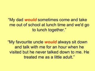 “My dad would sometimes come and take
me out of school at lunch time and we'd go
to lunch together.”
“My favourite uncle would always sit down
and talk with me for an hour when he
visited but he never talked down to me. He
treated me as a little adult.”
 